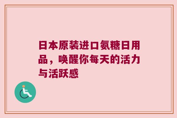 日本原装进口氨糖日用品,唤醒你每天的活力与活跃感 日本原装进口氨糖日用品,唤醒你每天的活力与活跃感