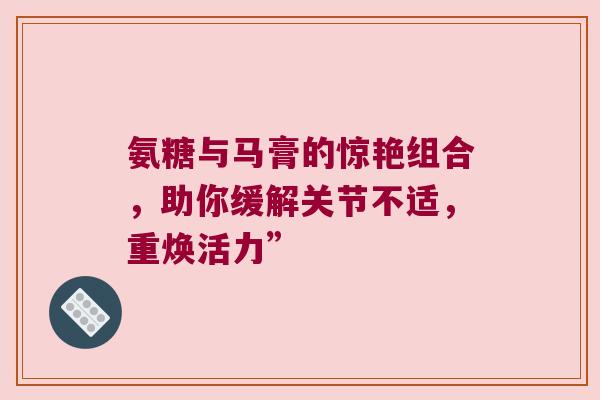 氨糖与马膏的惊艳组合,助你缓解关节不适,重焕活力” 氨糖与马膏的惊艳组合,助你缓解关节不适,重焕活力”