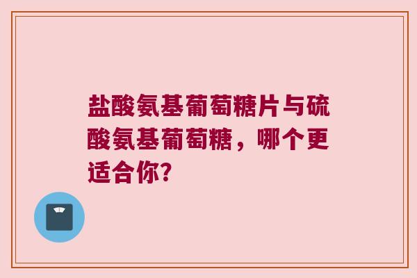 盐酸氨基葡萄糖片与硫酸氨基葡萄糖，哪个更适合你？