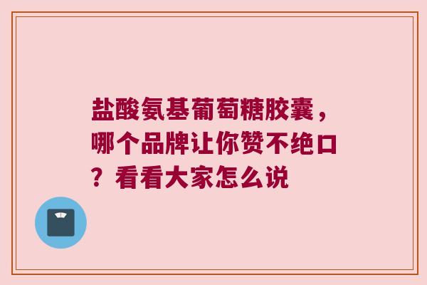 盐酸氨基葡萄糖胶囊，哪个品牌让你赞不绝口？看看大家怎么说