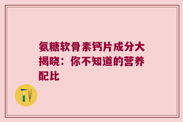氨糖软骨素钙片成分大揭晓：你不知道的营养配比