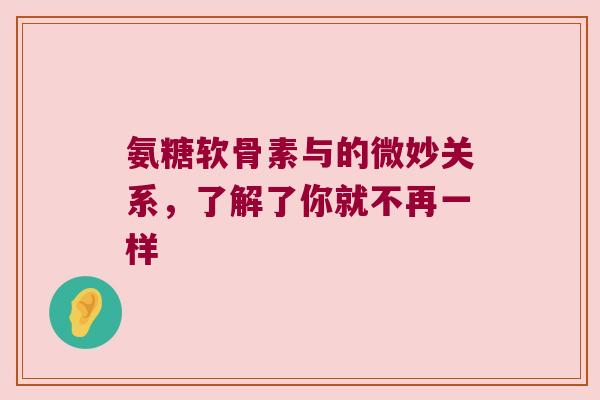 氨糖软骨素与的微妙关系，了解了你就不再一样
