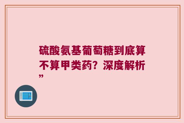 硫酸氨基葡萄糖到底算不算甲类药?深度解析” 硫酸氨基葡萄糖到底算不算甲类药?深度解析”