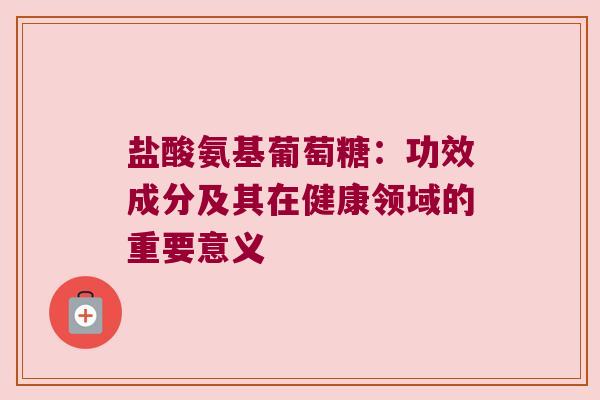 盐酸氨基葡萄糖:功效成分及其在健康领域的重要意义 盐酸氨基葡萄糖:功效成分及其在健康领域的重要意义