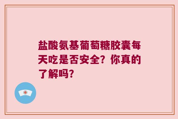盐酸氨基葡萄糖胶囊每天吃是否安全？你真的了解吗？