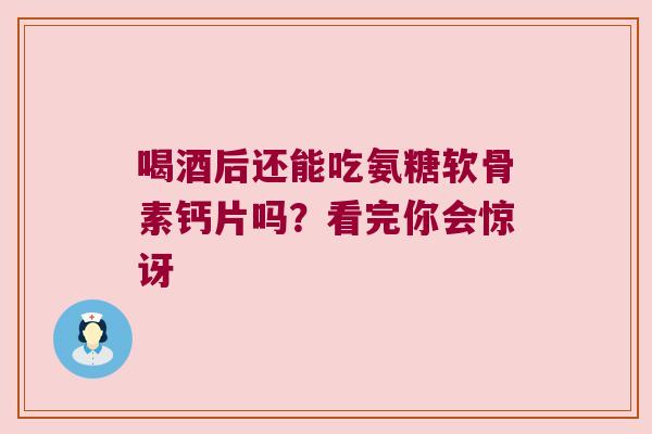 喝酒后还能吃氨糖软骨素钙片吗？看完你会惊讶