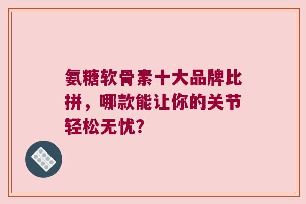 氨糖软骨素十大品牌比拼,哪款能让你的关节轻松无忧? 氨糖软骨素十大品牌比拼,哪款能让你的关节轻松无忧?