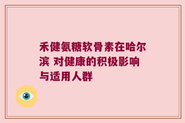 禾健氨糖软骨素在哈尔滨 对健康的积极影响与适用人群 禾健氨糖软骨素在哈尔滨 对健康的积极影响与适用人群