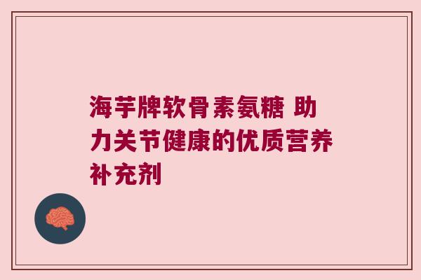 海芋牌软骨素氨糖 助力关节健康的优质营养补充剂 海芋牌软骨素氨糖 助力关节健康的优质营养补充剂