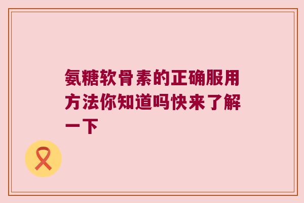 氨糖软骨素的正确服用方法你知道吗快来了解一下