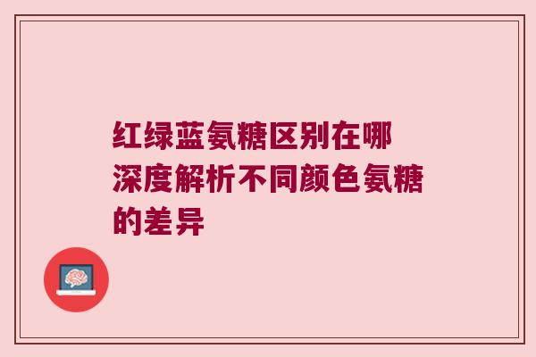红绿蓝氨糖区别在哪 深度解析不同颜色氨糖的差异