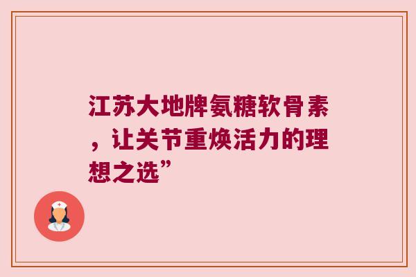 江苏大地牌氨糖软骨素，让关节重焕活力的理想之选”