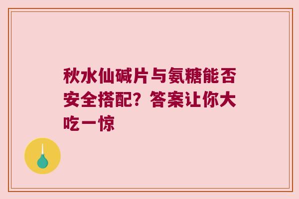 秋水仙碱片与氨糖能否安全搭配？答案让你大吃一惊
