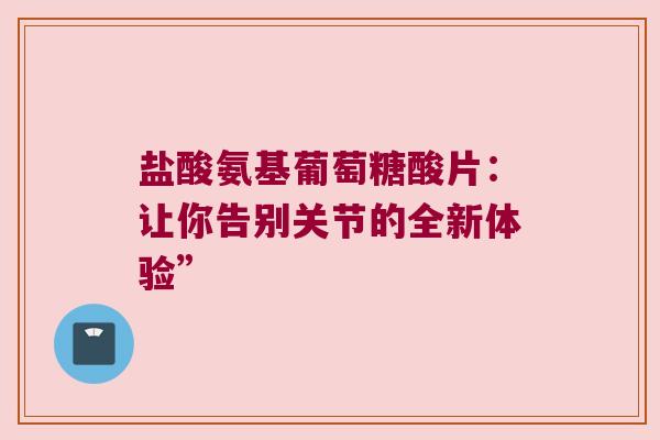 盐酸氨基葡萄糖酸片:让你告别关节的全新体验” 盐酸氨基葡萄糖酸片:让你告别关节的全新体验”