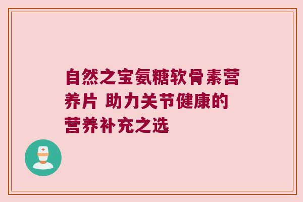 自然之宝氨糖软骨素营养片 助力关节健康的营养补充之选