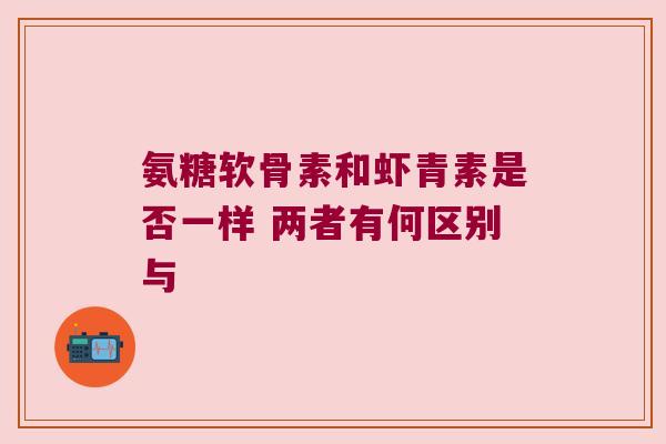 氨糖软骨素和虾青素是否一样 两者有何区别与