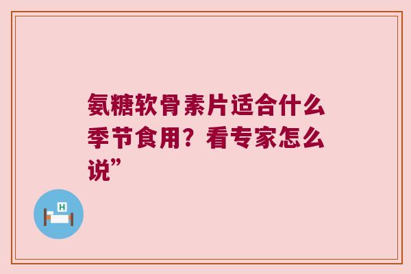 氨糖软骨素片适合什么季节食用？看专家怎么说”