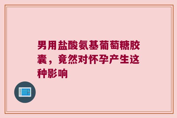男用盐酸氨基葡萄糖胶囊，竟然对怀孕产生这种影响