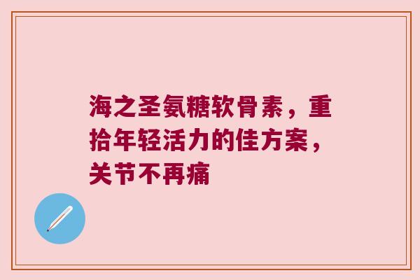 海之圣氨糖软骨素，重拾年轻活力的佳方案，关节不再痛
