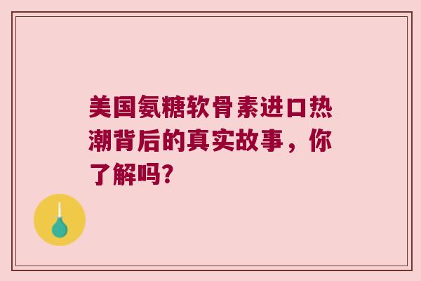 美国氨糖软骨素进口热潮背后的真实故事，你了解吗？