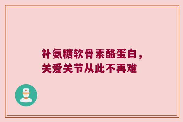 补氨糖软骨素酪蛋白，关爱关节从此不再难