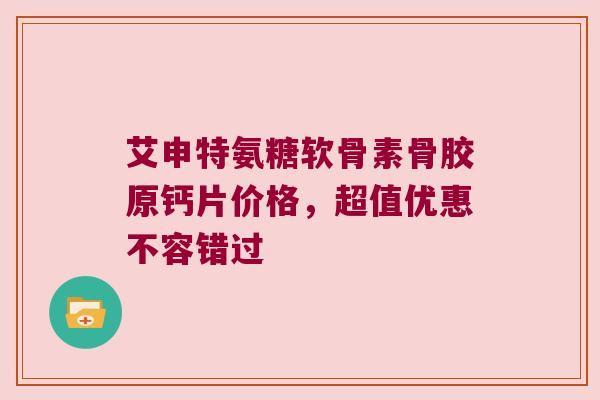 艾申特氨糖软骨素骨胶原钙片价格,超值优惠不容错过 艾申特氨糖软骨素骨胶原钙片价格,超值优惠不容错过