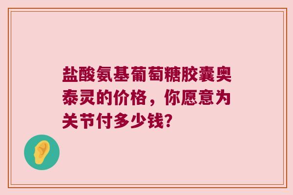 盐酸氨基葡萄糖胶囊奥泰灵的价格,你愿意为关节付多少钱? 盐酸氨基葡萄糖胶囊奥泰灵的价格,你愿意为关节付多少钱?