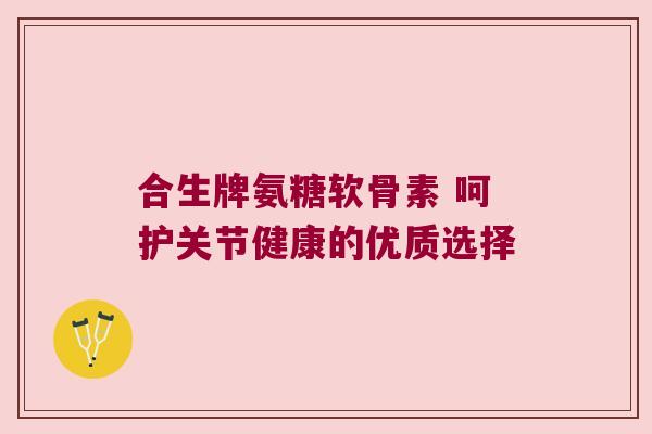 合生牌氨糖软骨素 呵护关节健康的优质选择 合生牌氨糖软骨素 呵护关节健康的优质选择