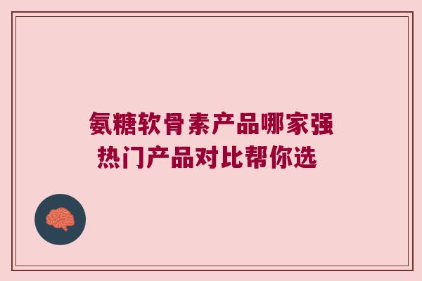氨糖软骨素产品哪家强 热门产品对比帮你选