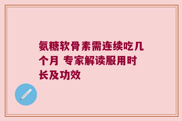 氨糖软骨素需连续吃几个月 专家解读服用时长及功效 氨糖软骨素需连续吃几个月 专家解读服用时长及功效
