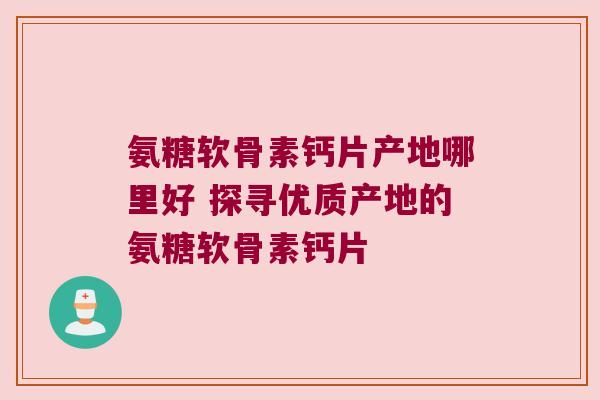 氨糖软骨素钙片产地哪里好 探寻优质产地的氨糖软骨素钙片 氨糖软骨素钙片产地哪里好 探寻优质产地的氨糖软骨素钙片