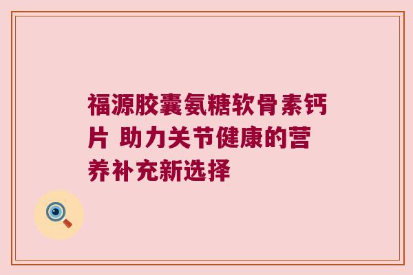 福源胶囊氨糖软骨素钙片 助力关节健康的营养补充新选择