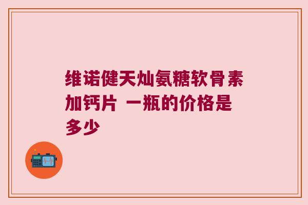 维诺健天灿氨糖软骨素加钙片 一瓶的价格是多少 维诺健天灿氨糖软骨素加钙片 一瓶的价格是多少