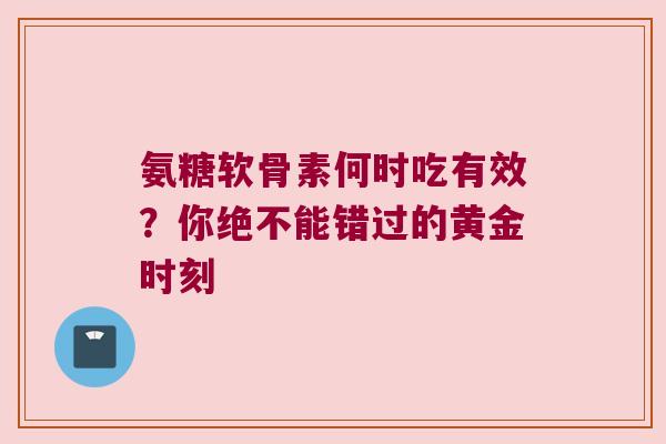 氨糖软骨素何时吃有效?你绝不能错过的黄金时刻 氨糖软骨素何时吃有效?你绝不能错过的黄金时刻