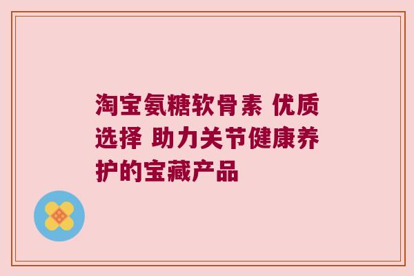 淘宝氨糖软骨素 优质选择 助力关节健康养护的宝藏产品 淘宝氨糖软骨素 优质选择 助力关节健康养护的宝藏产品