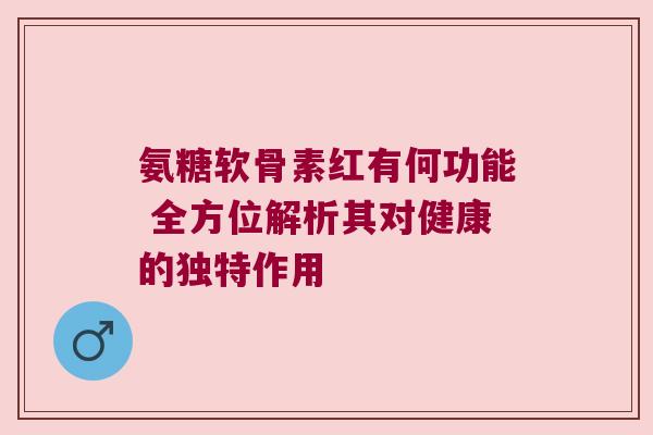 氨糖软骨素红有何功能 全方位解析其对健康的独特作用