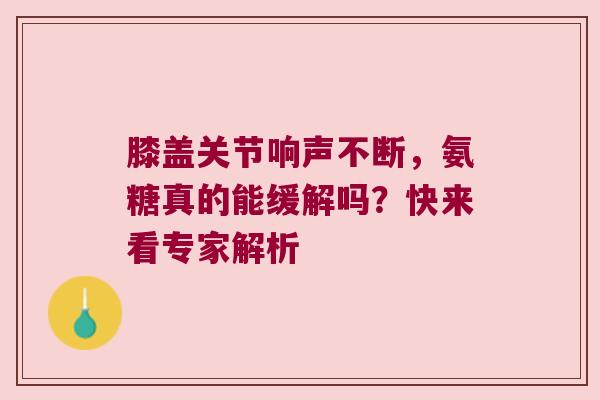 膝盖关节响声不断，氨糖真的能缓解吗？快来看专家解析