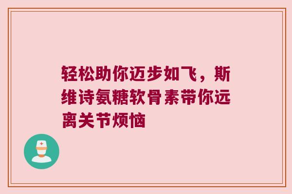 轻松助你迈步如飞，斯维诗氨糖软骨素带你远离关节烦恼
