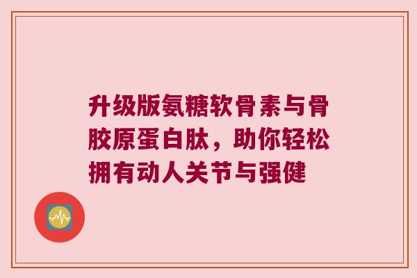 升级版氨糖软骨素与骨胶原蛋白肽,助你轻松拥有动人关节与强健 升级版氨糖软骨素与骨胶原蛋白肽,助你轻松拥有动人关节与强健