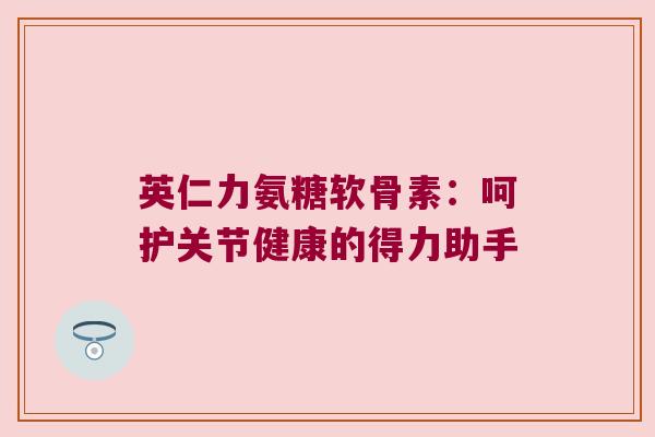 英仁力氨糖软骨素：呵护关节健康的得力助手