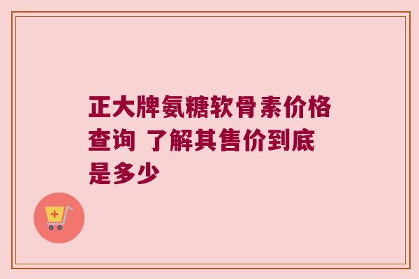 正大牌氨糖软骨素价格查询 了解其售价到底是多少 正大牌氨糖软骨素价格查询 了解其售价到底是多少