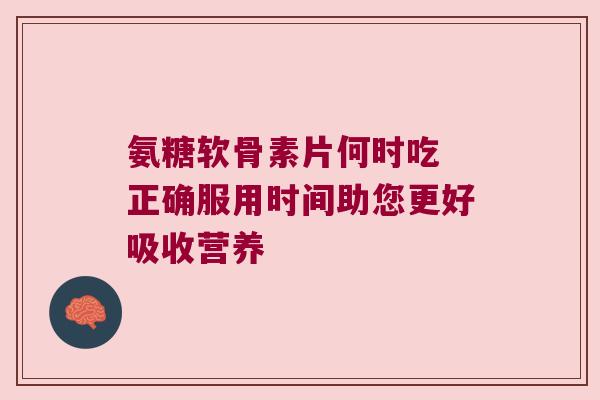 氨糖软骨素片何时吃 正确服用时间助您更好吸收营养 氨糖软骨素片何时吃 正确服用时间助您更好吸收营养
