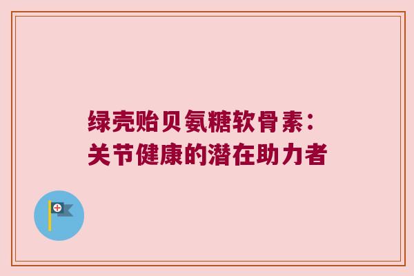 绿壳贻贝氨糖软骨素:关节健康的潜在助力者 绿壳贻贝氨糖软骨素:关节健康的潜在助力者
