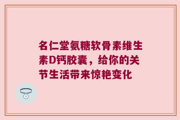 名仁堂氨糖软骨素维生素D钙胶囊,给你的关节生活带来惊艳变化 名仁堂氨糖软骨素维生素D钙胶囊,给你的关节生活带来惊艳变化