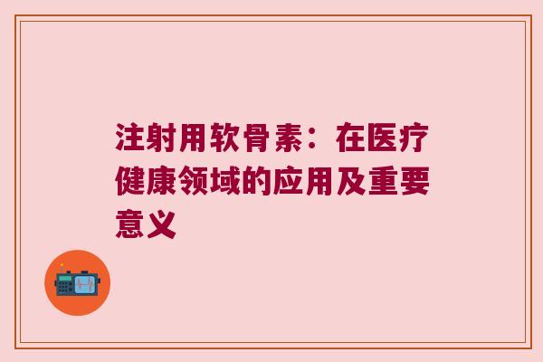注射用软骨素:在医疗健康领域的应用及重要意义 注射用软骨素:在医疗健康领域的应用及重要意义