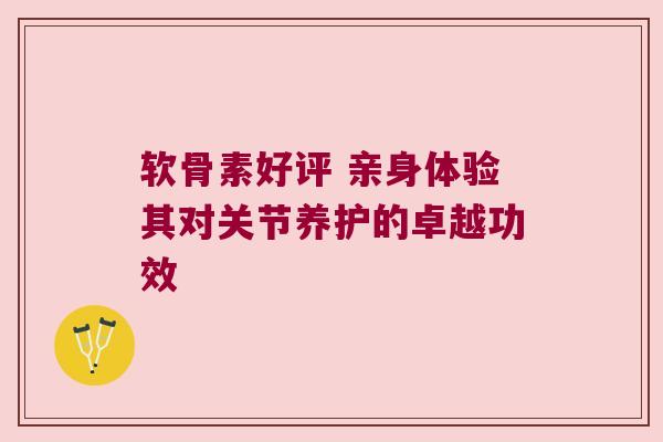 软骨素好评 亲身体验其对关节养护的卓越功效 软骨素好评 亲身体验其对关节养护的卓越功效