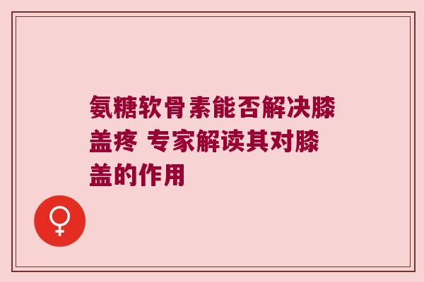 氨糖软骨素能否解决膝盖疼 专家解读其对膝盖的作用 氨糖软骨素能否解决膝盖疼 专家解读其对膝盖的作用