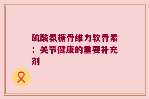 硫酸氨糖骨维力软骨素：关节健康的重要补充剂