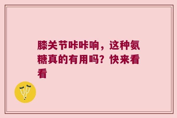 膝关节咔咔响，这种氨糖真的有用吗？快来看看
