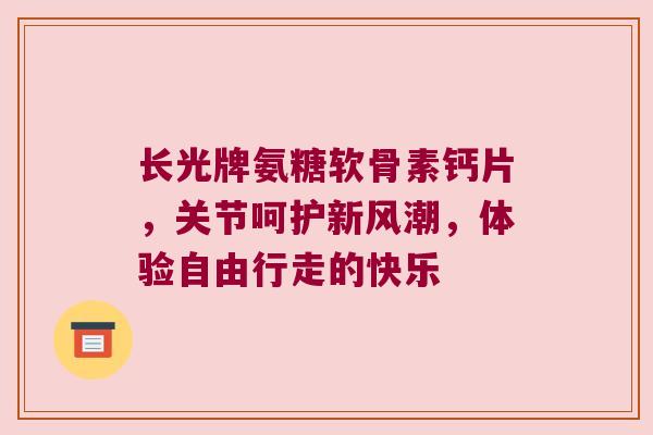 长光牌氨糖软骨素钙片，关节呵护新风潮，体验自由行走的快乐